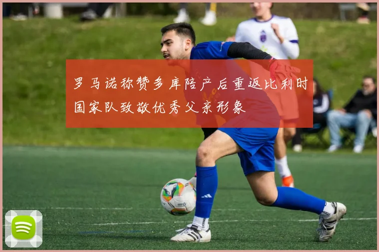 罗马诺称赞多库陪产后重返比利时国家队致敬优秀父亲形象