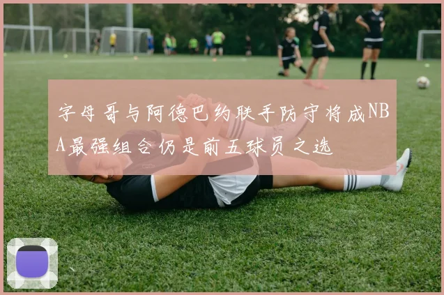 字母哥与阿德巴约联手防守将成NBA最强组合仍是前五球员之选