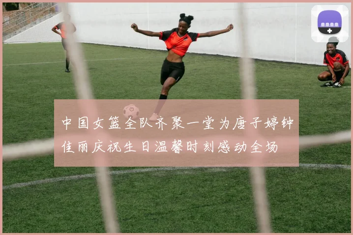 中国女篮全队齐聚一堂为唐子婷钟佳丽庆祝生日温馨时刻感动全场