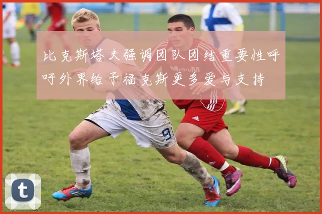 比克斯塔夫强调团队团结重要性呼吁外界给予福克斯更多爱与支持