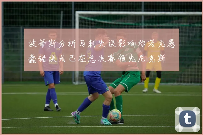 波蒂斯分析马刺失误影响称若无愚蠢错误或已在总决赛领先尼克斯