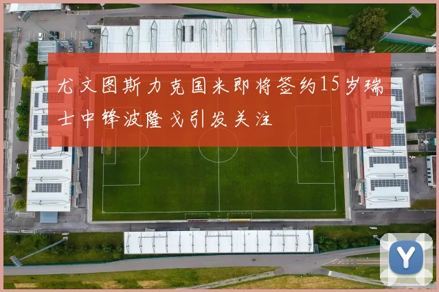 尤文图斯力克国米即将签约15岁瑞士中锋波隆戈引发关注