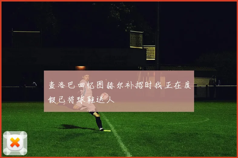 查洛巴回忆图赫尔补招时我正在度假已将球鞋送人