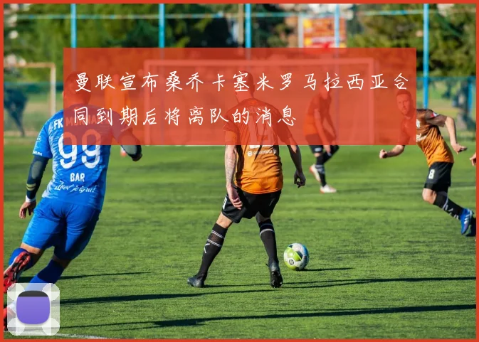 曼联宣布桑乔卡塞米罗马拉西亚合同到期后将离队的消息