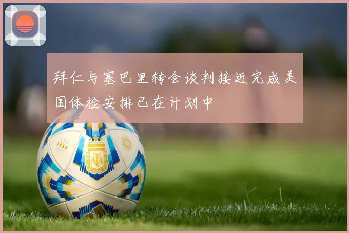 拜仁与塞巴里转会谈判接近完成美国体检安排已在计划中