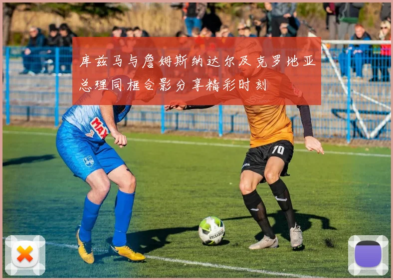 库兹马与詹姆斯纳达尔及克罗地亚总理同框合影分享精彩时刻